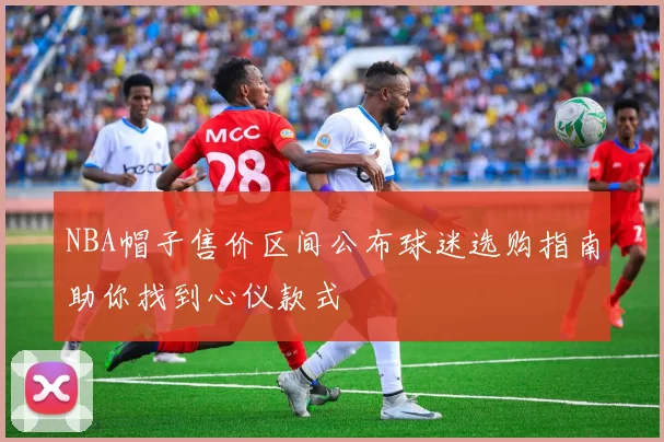 NBA帽子售价区间公布球迷选购指南助你找到心仪款式