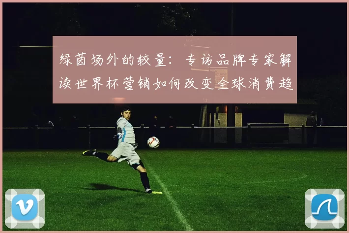 绿茵场外的较量:专访品牌专家解读世界杯营销如何改变全球消费趋势