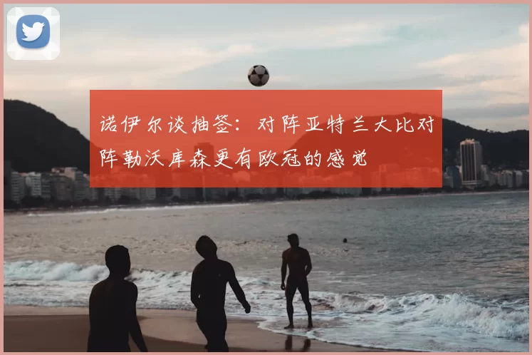 诺伊尔谈抽签:对阵亚特兰大比对阵勒沃库森更有欧冠的感觉