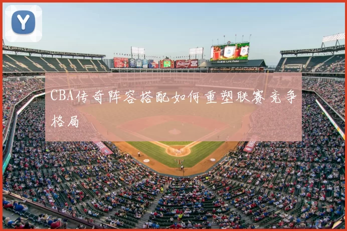 CBA传奇阵容搭配如何重塑联赛竞争格局