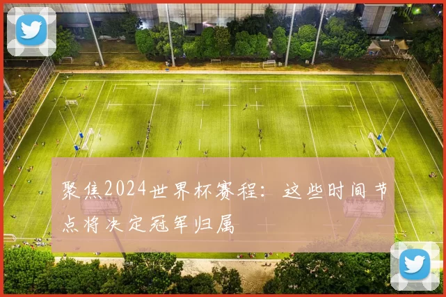 聚焦2024世界杯赛程:这些时间节点将决定冠军归属