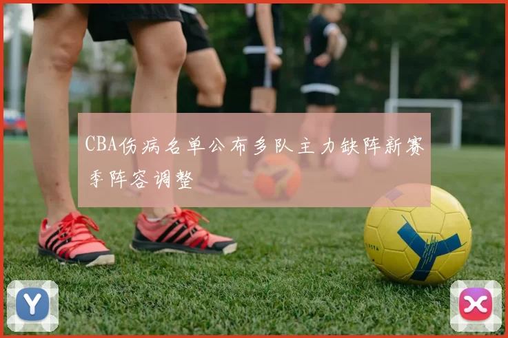 CBA伤病名单公布多队主力缺阵新赛季阵容调整