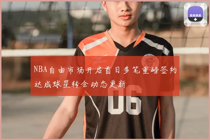 NBA自由市场开启首日多笔重磅签约达成球星转会动态更新
