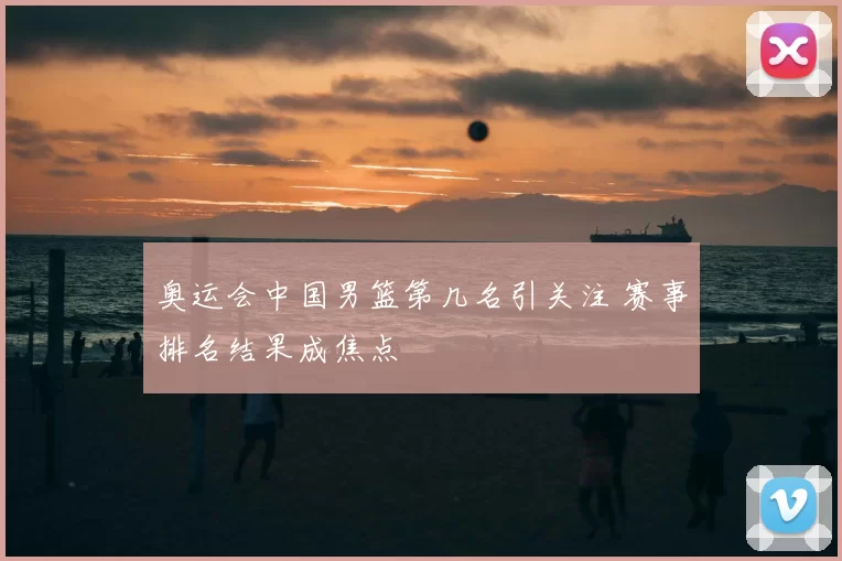 奥运会中国男篮第几名引关注 赛事排名结果成焦点