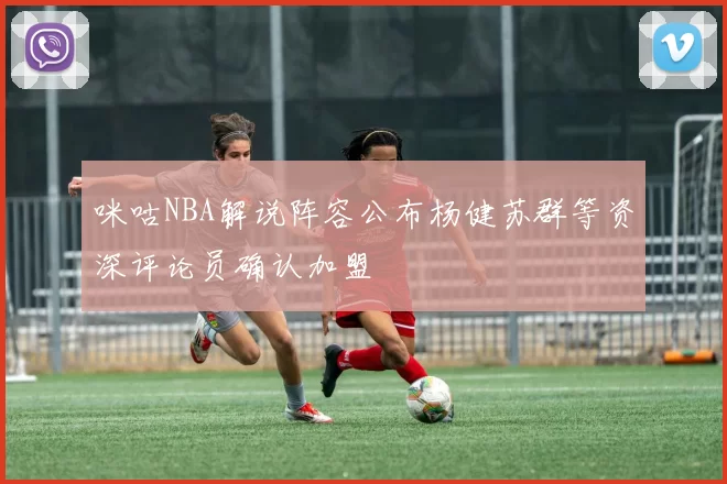 咪咕NBA解说阵容公布杨健苏群等资深评论员确认加盟