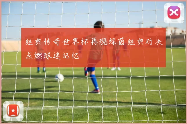 经典传奇世界杯再现绿茵经典对决点燃球迷记忆