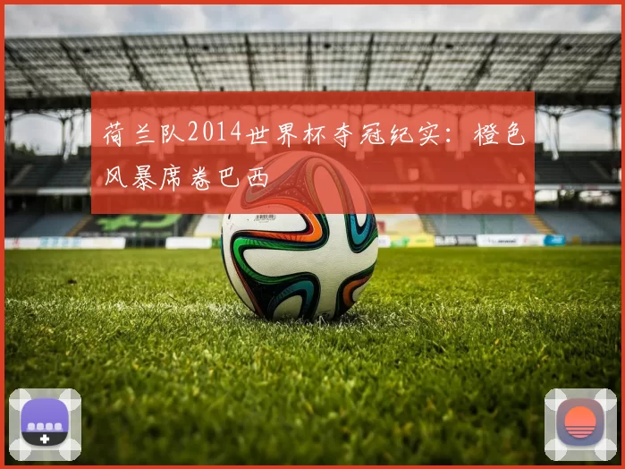 荷兰队2014世界杯夺冠纪实:橙色风暴席卷巴西