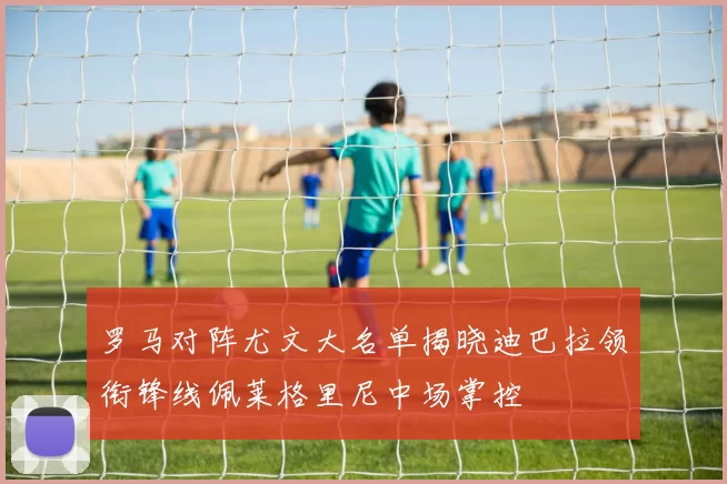 罗马对阵尤文大名单揭晓迪巴拉领衔锋线佩莱格里尼中场掌控