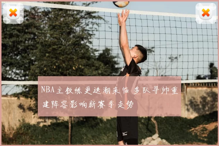 NBA主教练更迭潮来临 多队寻帅重建阵容影响新赛季走势