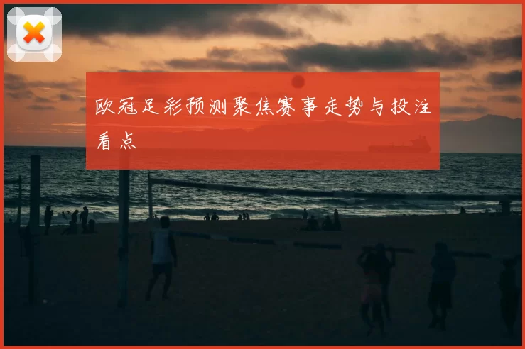 欧冠足彩预测聚焦赛事走势与投注看点
