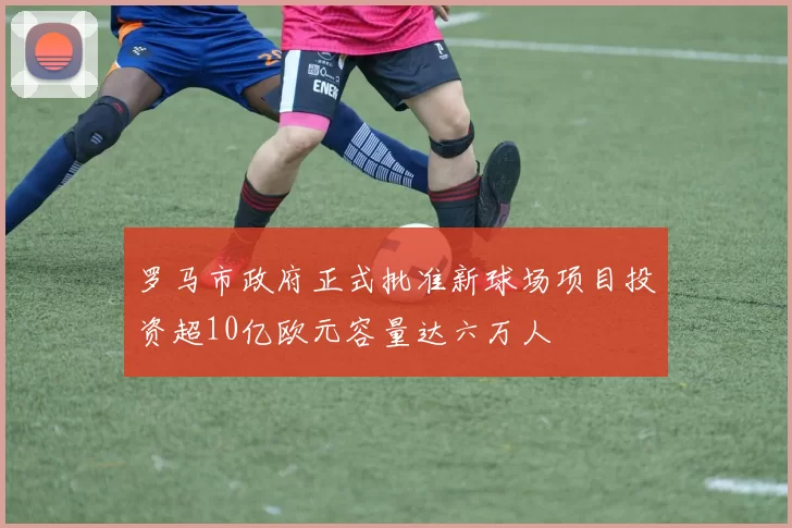 罗马市政府正式批准新球场项目投资超10亿欧元容量达六万人