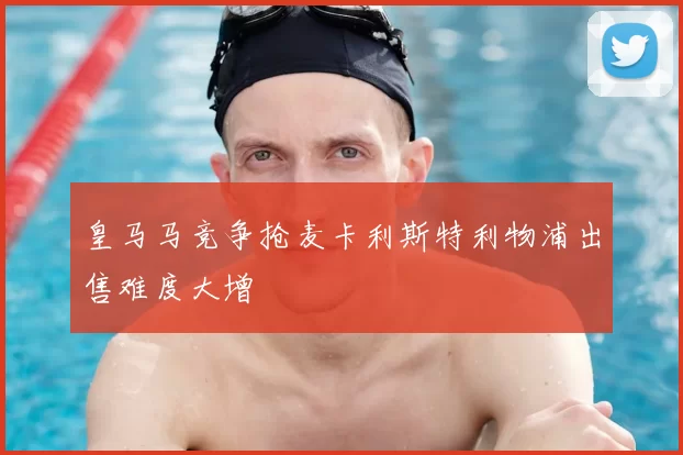 皇马马竞争抢麦卡利斯特利物浦出售难度大增