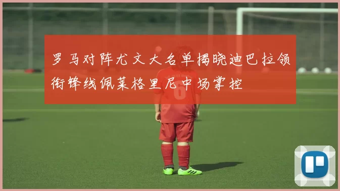 罗马对阵尤文大名单揭晓迪巴拉领衔锋线佩莱格里尼中场掌控