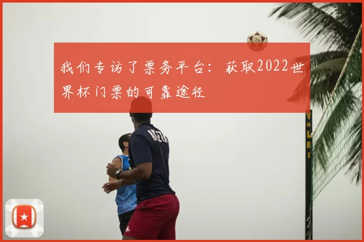 我们专访了票务平台:获取2022世界杯门票的可靠途径
