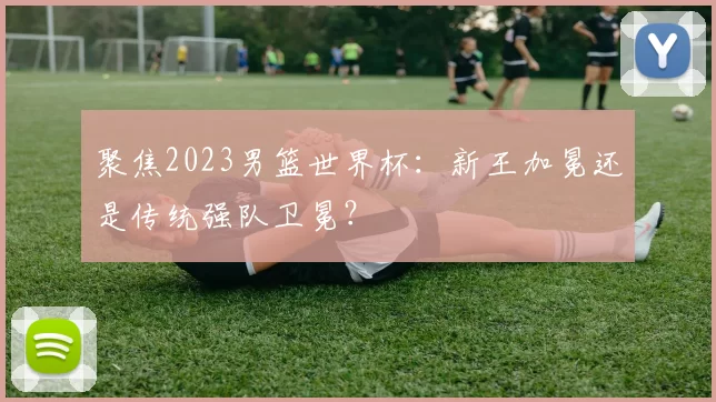 聚焦2023男篮世界杯:新王加冕还是传统强队卫冕?