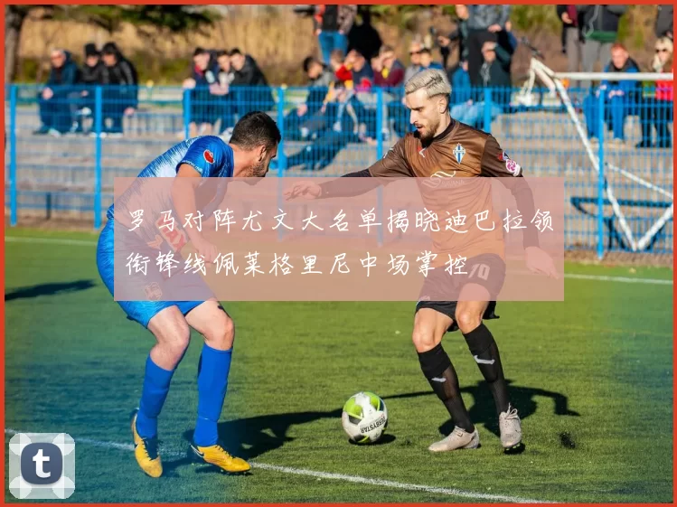罗马对阵尤文大名单揭晓迪巴拉领衔锋线佩莱格里尼中场掌控