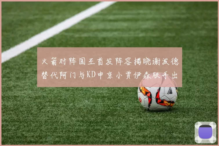 火箭对阵国王首发阵容揭晓谢泼德替代阿门与KD申京小贾伊森联手出战