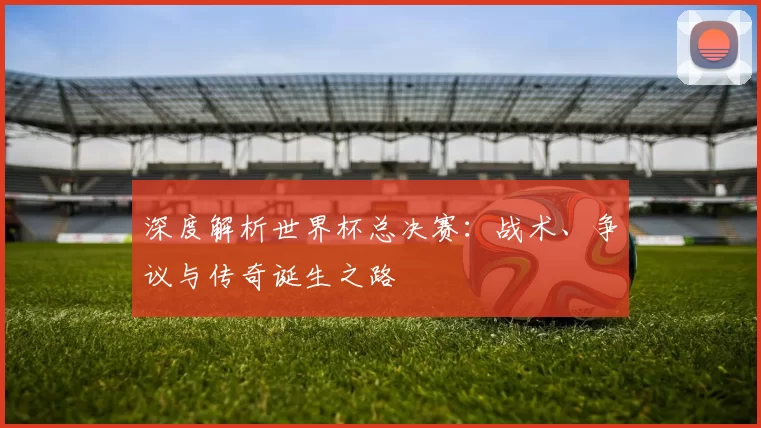 深度解析世界杯总决赛：战术、争议与传奇诞生之路