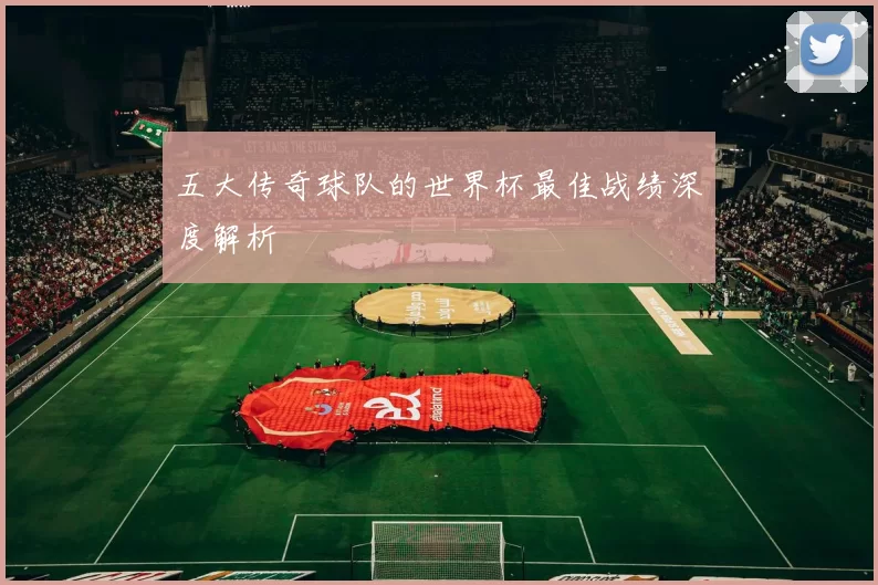 五大传奇球队的世界杯最佳战绩深度解析