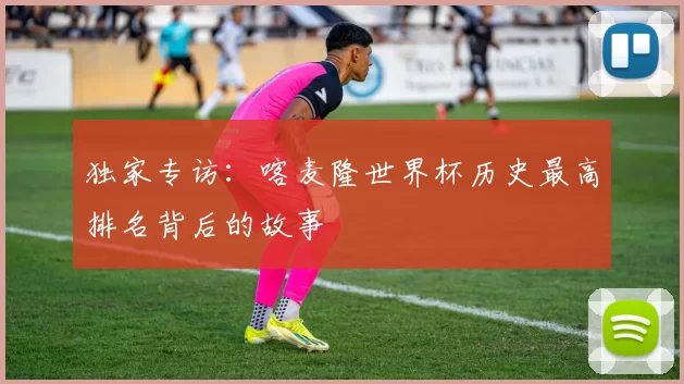独家专访:喀麦隆世界杯历史最高排名背后的故事