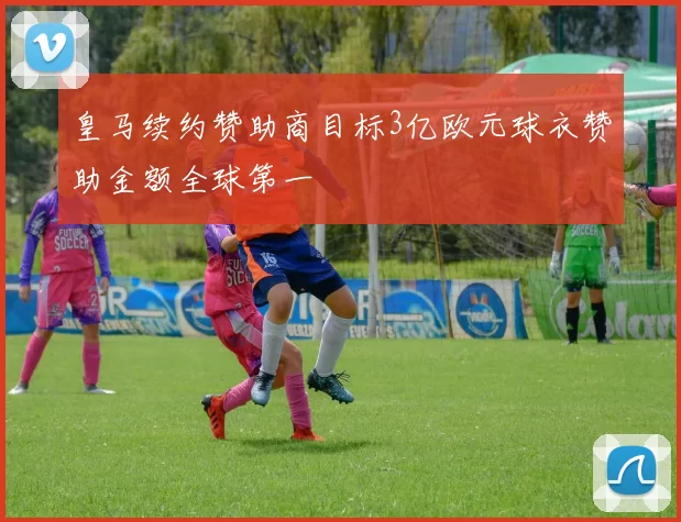 皇马续约赞助商目标3亿欧元球衣赞助金额全球第一