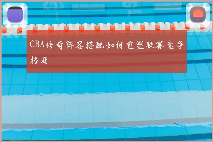 CBA传奇阵容搭配如何重塑联赛竞争格局