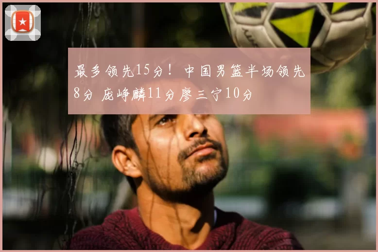 最多领先15分！中国男篮半场领先8分 庞峥麟11分廖三宁10分