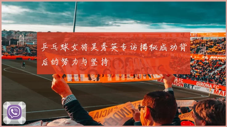 乒乓球女将吴秀英专访揭秘成功背后的努力与坚持