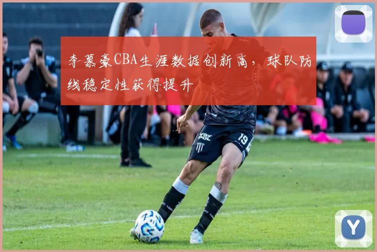 李慕豪CBA生涯数据创新高,球队防线稳定性获得提升