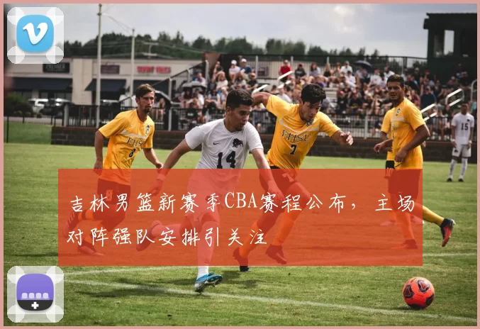 吉林男篮新赛季CBA赛程公布,主场对阵强队安排引关注