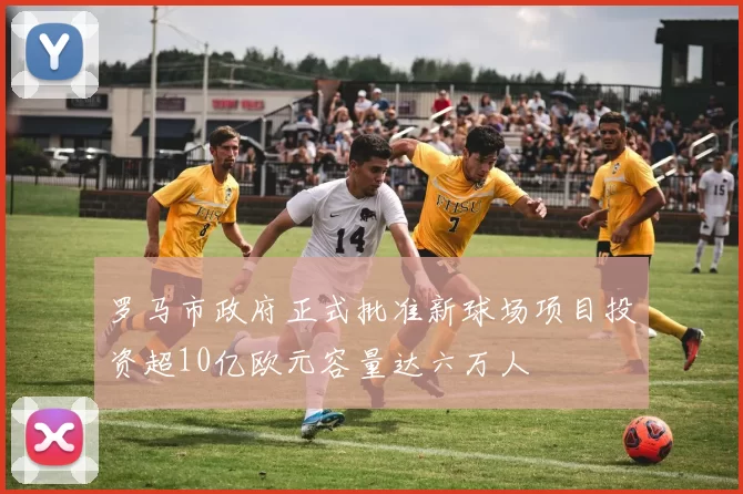 罗马市政府正式批准新球场项目投资超10亿欧元容量达六万人