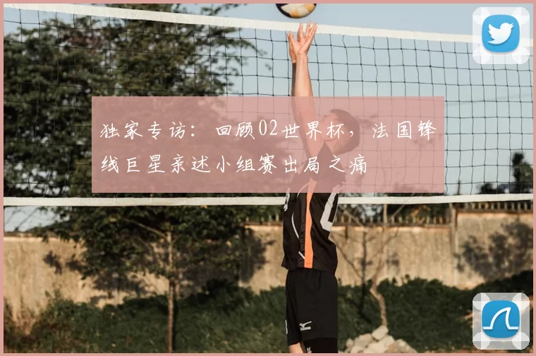 独家专访：回顾02世界杯，法国锋线巨星亲述小组赛出局之痛