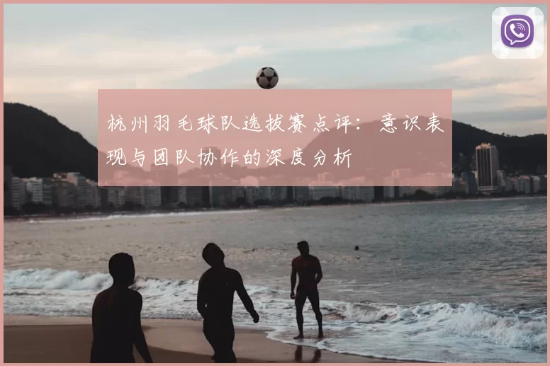 杭州羽毛球队选拔赛点评:意识表现与团队协作的深度分析