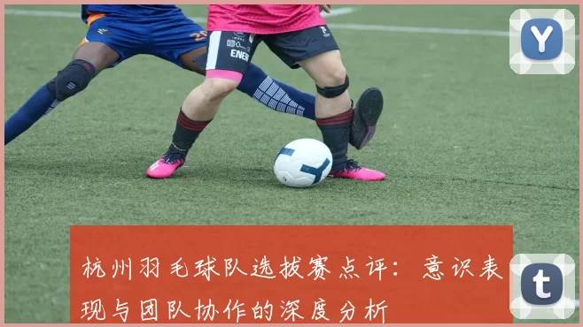 杭州羽毛球队选拔赛点评:意识表现与团队协作的深度分析