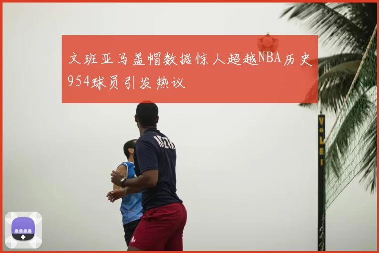 文班亚马盖帽数据惊人超越NBA历史954球员引发热议