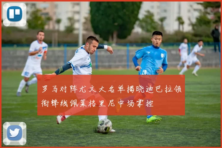 罗马对阵尤文大名单揭晓迪巴拉领衔锋线佩莱格里尼中场掌控