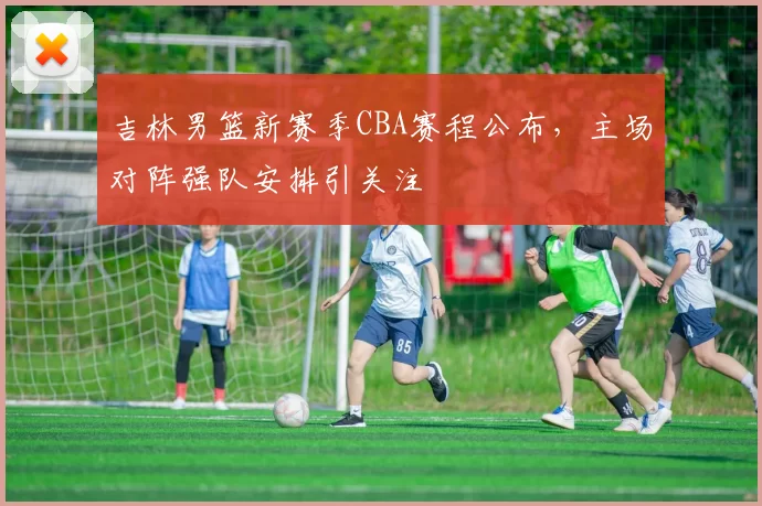 吉林男篮新赛季CBA赛程公布,主场对阵强队安排引关注