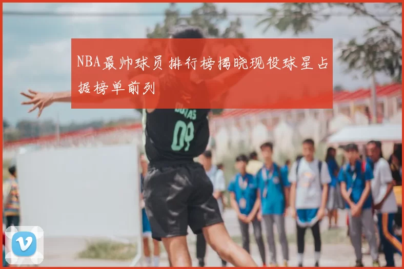 NBA最帅球员排行榜揭晓现役球星占据榜单前列